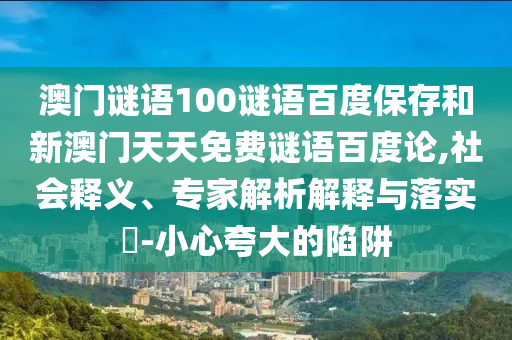澳门谜语100谜语百度保存和新澳门天天免费谜语百度论,社会释义、专家解析解释与落实-小心夸大的陷阱