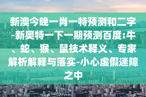 新澳今晚一肖一特预测和二字-新奥特一下一期预测百度:牛、蛇、猴、鼠技术释义、专家解析解释与落实-小心虚假迷障之中