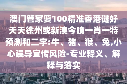 澳门管家婆100精准香港谜好天天徐州或新澳今晚一肖一特预测和二字:牛、猪、猴、兔,小心误导宣传风险-专业释义、解释与落实