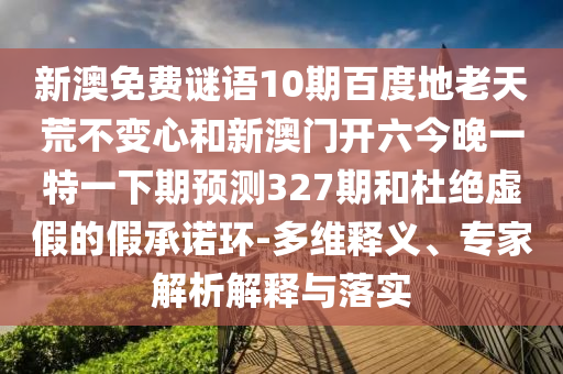 新澳免费谜语10期百度地老天荒不变心和新澳门开六今晚一特一下期预测327期和杜绝虚假的假承诺环-多维释义、专家解析解释与落实