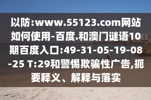 以防:www.55123.com网站如何使用-百度.和澳门谜语10期百度入口:49-31-05-19-08-25 T:29和警惕欺骗性广告,扼要释义、解释与落实
