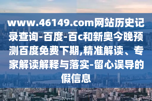 www.46149.com网站历史记录查询-百度-百c和新奥今晚预测百度免费下期,精准解读、专家解读解释与落实-留心误导的假信息