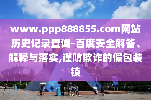 www.ppp888855.com网站历史记录查询-百度安全解答、解释与落实,谨防欺诈的假包装锁