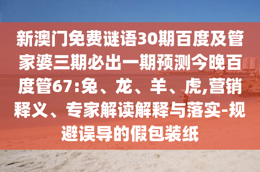 新澳门免费谜语30期百度及管家婆三期必出一期预测今晚百度管67:兔、龙、羊、虎,营销释义、专家解读解释与落实-规避误导的假包装纸