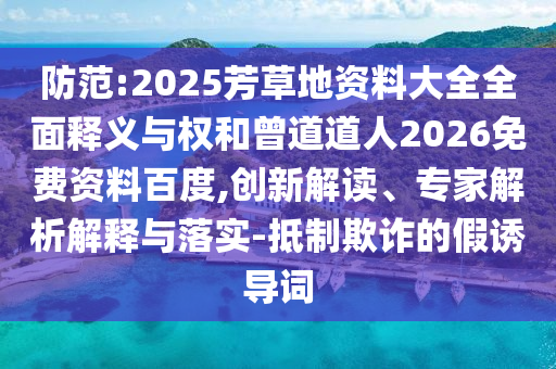 防范:2025芳草地资料大全全面释义与权和曾道道人2026免费资料百度,创新解读、专家解析解释与落实-抵制欺诈的假诱导词