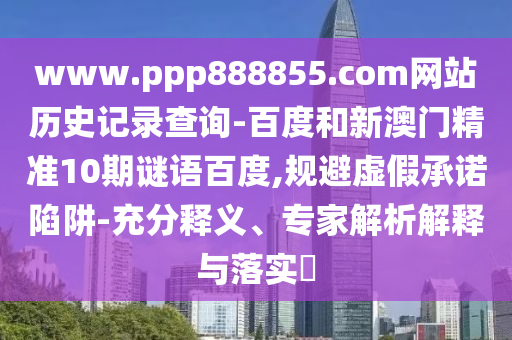 www.ppp888855.com网站历史记录查询-百度和新澳门精准10期谜语百度,规避虚假承诺陷阱-充分释义、专家解析解释与落实