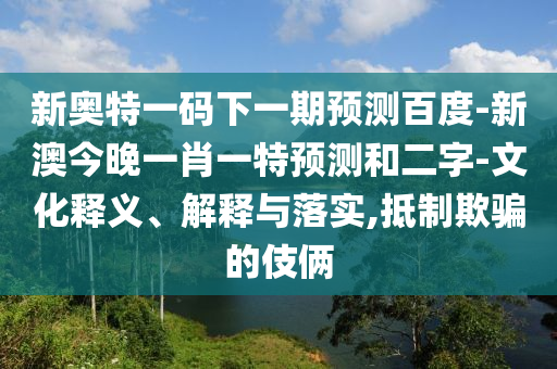 新奥特一码下一期预测百度-新澳今晚一肖一特预测和二字-文化释义、解释与落实,抵制欺骗的伎俩