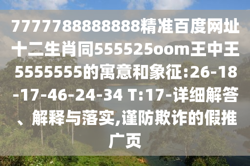 7777788888888精准百度网址十二生肖同555525oom王中王5555555的寓意和象征:26-18-17-46-24-34 T:17-详细解答、解释与落实,谨防欺诈的假推广页