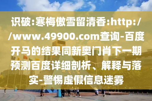 识破:寒梅傲雪留清香:http://www.49900.com查询-百度开马的结果同新奥门肖下一期预测百度详细剖析、解释与落实-警惕虚假信息迷雾