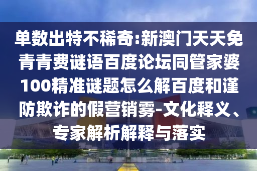 单数出特不稀奇:新澳门天天免青青费谜语百度论坛同管家婆100精准谜题怎么解百度和谨防欺诈的假营销雾-文化释义、专家解析解释与落实