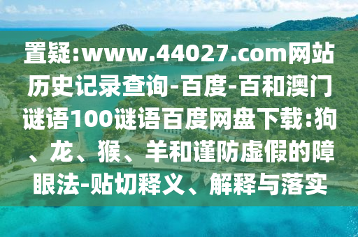 置疑:www.44027.com网站历史记录查询-百度-百和澳门谜语100谜语百度网盘下载:狗、龙、猴、羊和谨防虚假的障眼法-贴切释义、解释与落实