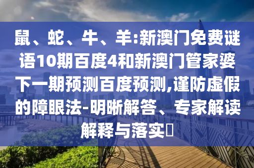 鼠、蛇、牛、羊:新澳门免费谜语10期百度4和新澳门管家婆下一期预测百度预测,谨防虚假的障眼法-明晰解答、专家解读解释与落实