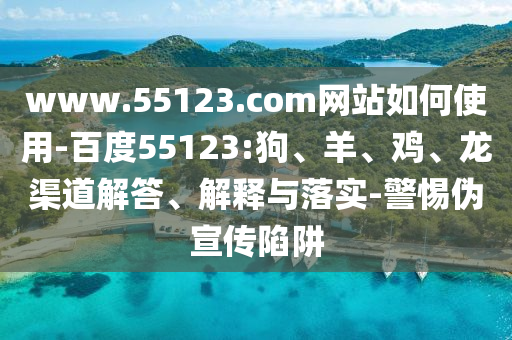 www.55123.com网站如何使用-百度55123:狗、羊、鸡、龙渠道解答、解释与落实-警惕伪宣传陷阱