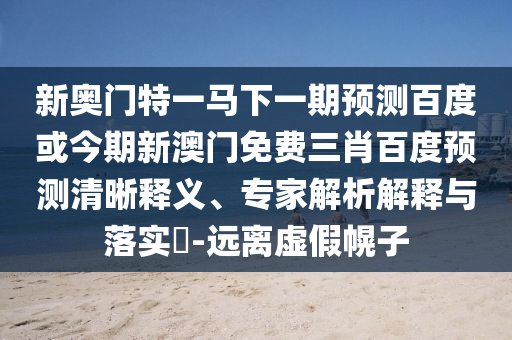 新奥门特一马下一期预测百度或今期新澳门免费三肖百度预测清晰释义、专家解析解释与落实-远离虚假幌子