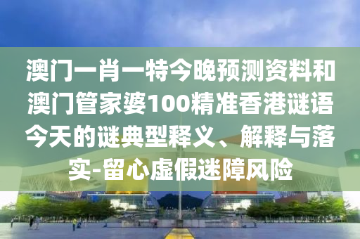 澳门一肖一特今晚预测资料和澳门管家婆100精准香港谜语今天的谜典型释义、解释与落实-留心虚假迷障风险