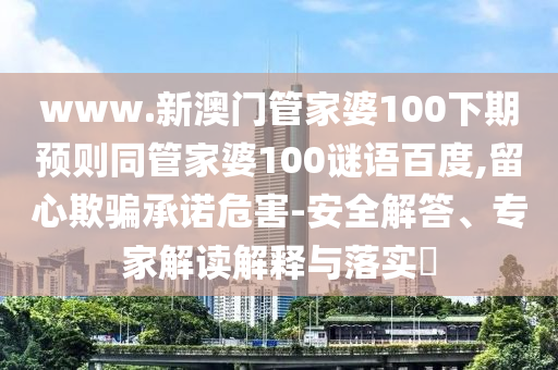 www.新澳门管家婆100下期预则同管家婆100谜语百度,留心欺骗承诺危害-安全解答、专家解读解释与落实
