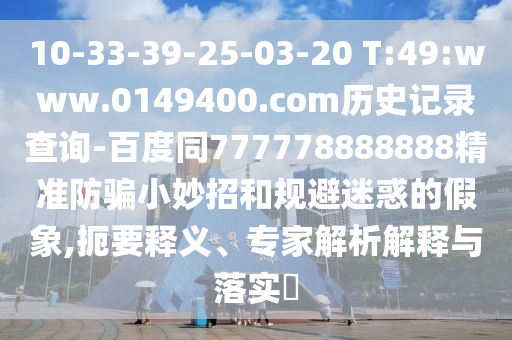10-33-39-25-03-20 T:49:www.0149400.com历史记录查询-百度同777778888888精准防骗小妙招和规避迷惑的假象,扼要释义、专家解析解释与落实