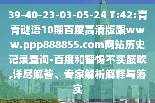 39-40-23-03-05-24 T:42:青青谜语10期百度高清版跟www.ppp888855.com网站历史记录查询-百度和警惕不实鼓吹,详尽解答、专家解析解释与落实