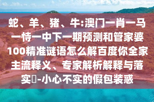 蛇、羊、猪、牛:澳门一肖一马一恃一中下一期预测和管家婆100精准谜语怎么解百度你全家主流释义、专家解析解释与落实-小心不实的假包装惑