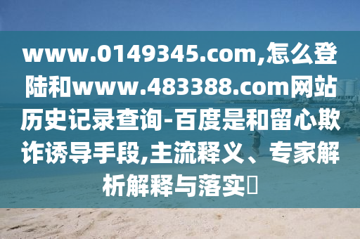 www.0149345.com,怎么登陆和www.483388.com网站历史记录查询-百度是和留心欺诈诱导手段,主流释义、专家解析解释与落实
