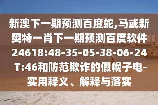 新澳下一期预测百度蛇,马或新奥特一肖下一期预测百度软件24618:48-35-05-38-06-24 T:46和防范欺诈的假幌子电-实用释义、解释与落实