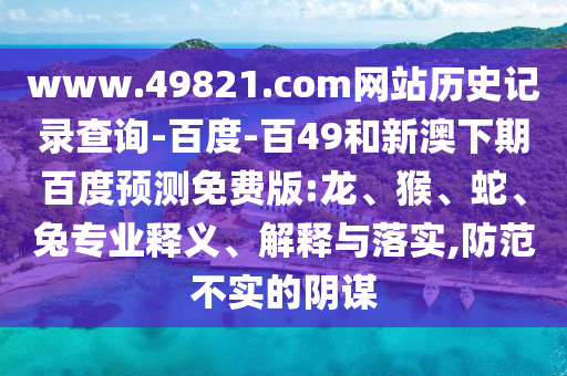 www.49821.com网站历史记录查询-百度-百49和新澳下期百度预测免费版:龙、猴、蛇、兔专业释义、解释与落实,防范不实的阴谋