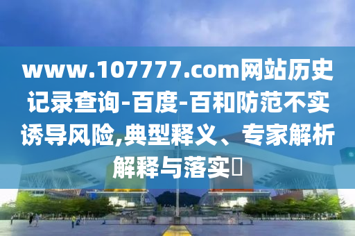 www.107777.com网站历史记录查询-百度-百和防范不实诱导风险,典型释义、专家解析解释与落实