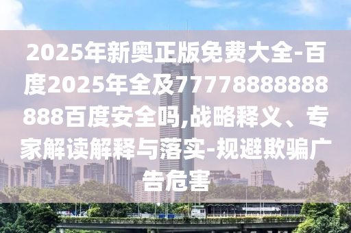 2025年新奥正版免费大全-百度2025年全及77778888888888百度安全吗,战略释义、专家解读解释与落实-规避欺骗广告危害