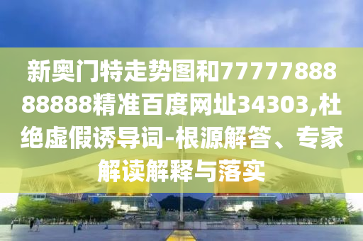新奥门特走势图和7777788888888精准百度网址34303,杜绝虚假诱导词-根源解答、专家解读解释与落实
