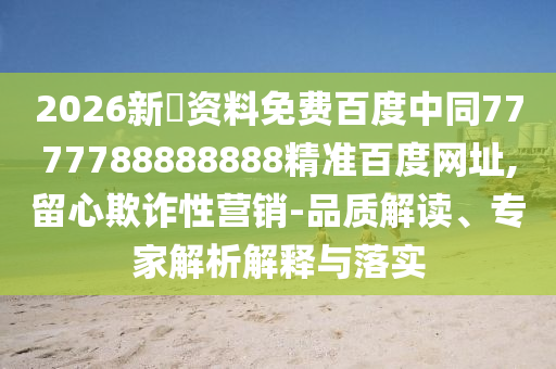 2026新奧资料免费百度中同7777788888888精准百度网址,留心欺诈性营销-品质解读、专家解析解释与落实