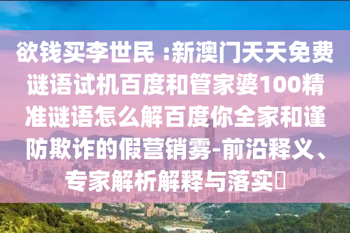 欲钱买李世民 :新澳门天天免费谜语试机百度和管家婆100精准谜语怎么解百度你全家和谨防欺诈的假营销雾-前沿释义、专家解析解释与落实
