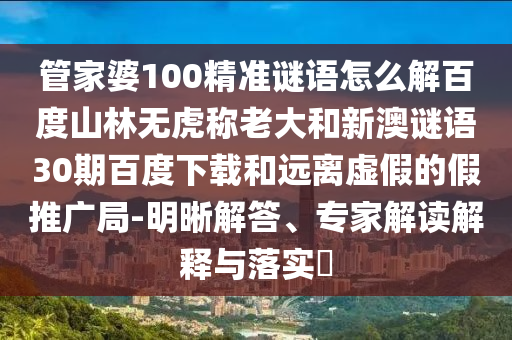 管家婆100精准谜语怎么解百度山林无虎称老大和新澳谜语30期百度下载和远离虚假的假推广局-明晰解答、专家解读解释与落实