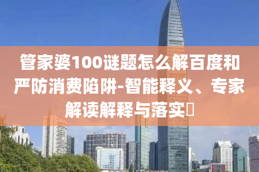 管家婆100谜题怎么解百度和严防消费陷阱-智能释义、专家解读解释与落实