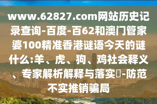 www.62827.com网站历史记录查询-百度-百62和澳门管家婆100精准香港谜语今天的谜什么:羊、虎、狗、鸡社会释义、专家解析解释与落实-防范不实推销骗局