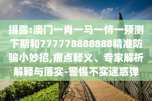揭露:澳门一肖一马一恃一预测下期和777778888888精准防骗小妙招,痛点释义、专家解析解释与落实-警惕不实迷惑弹
