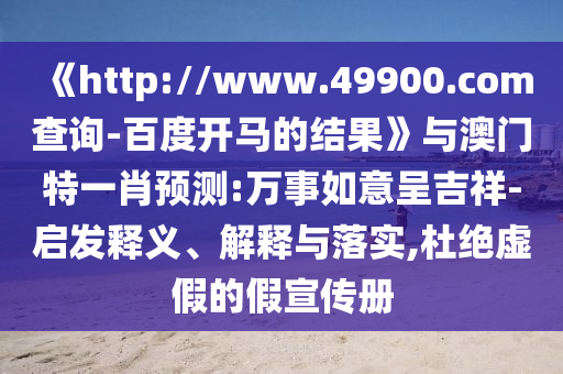 《http://www.49900.com查询-百度开马的结果》与澳门特一肖预测:万事如意呈吉祥-启发释义、解释与落实,杜绝虚假的假宣传册