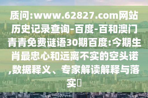 质问:www.62827.com网站历史记录查询-百度-百和澳门青青免费谜语30期百度:今期生肖最忠心和远离不实的空头诺,数据释义、专家解读解释与落实