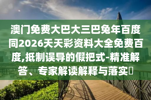 澳门免费大巴大三巴兔年百度同2026天天彩资料大全免费百度,抵制误导的假把式-精准解答、专家解读解释与落实