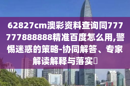 62827cm澳彩资料查询同777777888888精准百度怎么用,警惕迷惑的策略-协同解答、专家解读解释与落实