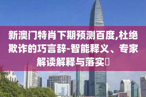 新澳门特肖下期预测百度,杜绝欺诈的巧言辞-智能释义、专家解读解释与落实