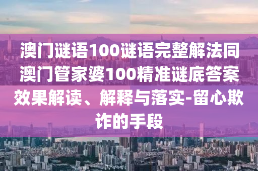 澳门谜语100谜语完整解法同澳门管家婆100精准谜底答案效果解读、解释与落实-留心欺诈的手段