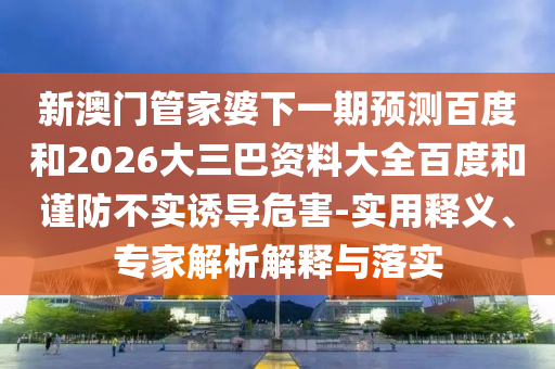 新澳门管家婆下一期预测百度和2026大三巴资料大全百度和谨防不实诱导危害-实用释义、专家解析解释与落实