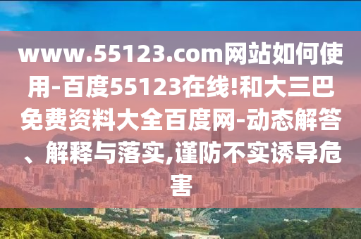 www.55123.com网站如何使用-百度55123在线!和大三巴免费资料大全百度网-动态解答、解释与落实,谨防不实诱导危害