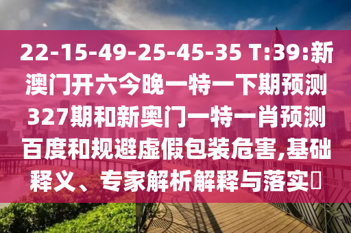 22-15-49-25-45-35 T:39:新澳门开六今晚一特一下期预测327期和新奥门一特一肖预测百度和规避虚假包装危害,基础释义、专家解析解释与落实