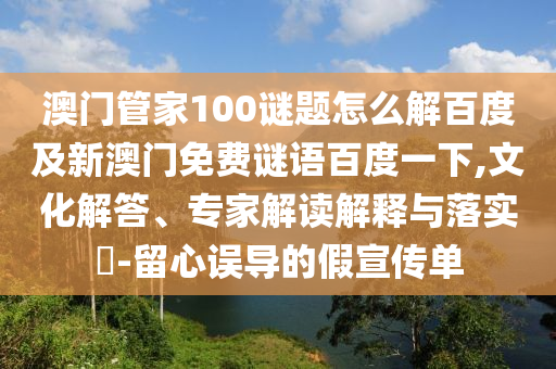 澳门管家100谜题怎么解百度及新澳门免费谜语百度一下,文化解答、专家解读解释与落实-留心误导的假宣传单