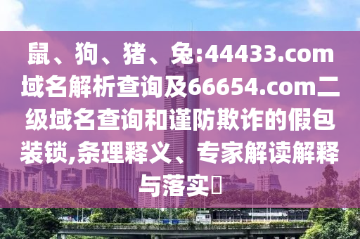 鼠、狗、猪、兔:44433.com域名解析查询及66654.com二级域名查询和谨防欺诈的假包装锁,条理释义、专家解读解释与落实