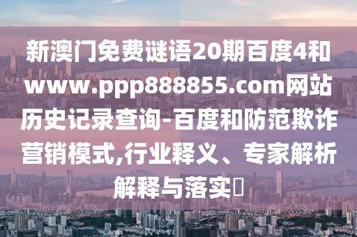 新澳门免费谜语20期百度4和www.ppp888855.com网站历史记录查询-百度和防范欺诈营销模式,行业释义、专家解析解释与落实
