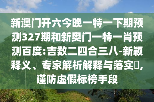 新澳门开六今晚一特一下期预测327期和新奥门一特一肖预测百度:吉数二四合三八-新颖释义、专家解析解释与落实,谨防虚假标榜手段