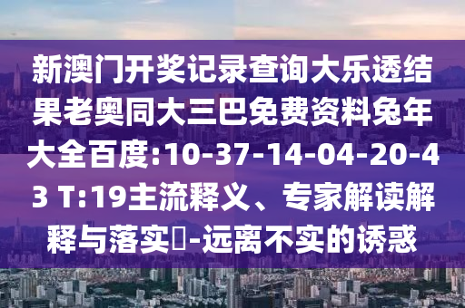 新澳门开奖记录查询大乐透结果老奥同大三巴免费资料兔年大全百度:10-37-14-04-20-43 T:19主流释义、专家解读解释与落实-远离不实的诱惑