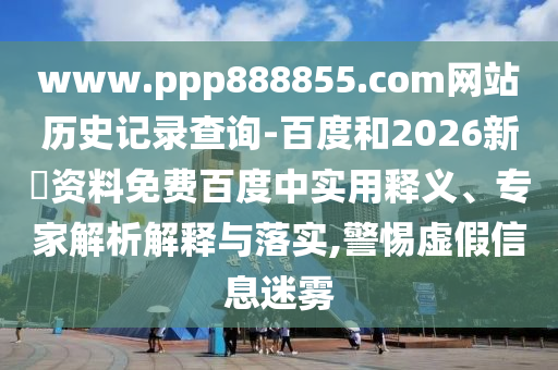 www.ppp888855.com网站历史记录查询-百度和2026新奧资料免费百度中实用释义、专家解析解释与落实,警惕虚假信息迷雾